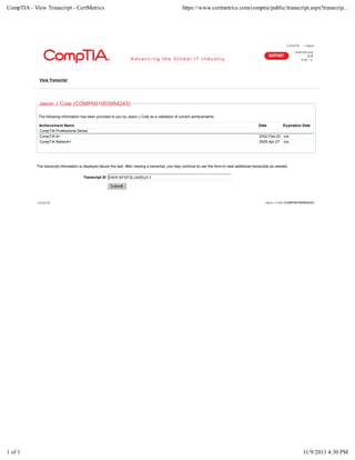 CompTIA Logout
Unterstützung
支持
サポート
View Transcript
Jason J Cote (COMP001003954243)
The following information has been provided to you by Jason J Cote as a validation of current achievements.
Achievement Name Date Expiration Date
CompTIA Professional Series
CompTIA A+ 2002-Feb-23 n/a
CompTIA Network+ 2005-Apr-27 n/a
The transcript information is displayed above this text. After viewing a transcript, you may continue to use this form to view additional transcripts as needed.
Transcript ID
CompTIA Jason J Cote (COMP001003954243)
CompTIA - View Transcript - CertMetrics https://www.certmetrics.com/comptia/public/transcript.aspx?transcrip...
1 of 1 11/9/2013 4:30 PM
 