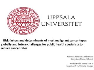 Risk factors and determinants of most malignant cancer types
globally and future challenges for public health specialists to
reduce cancer rates
Author: Athanasios Andriopoulos
Supervisor: Carina Källestål
Global Health course/ IMCH
November 2016, Uppsala/ Sweden
 