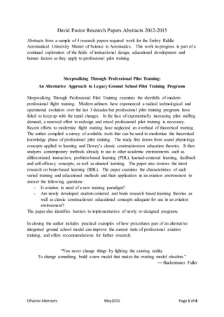 DPastor Abstracts May2015 Page 1 of 4
David Pastor Research Papers Abstracts 2012-2015
Abstracts from a sample of 4 research papers required work for the Embry Riddle
Aeronautical University Master of Science in Aeronautics. This work in-progress is part of a
continual exploration of the fields of instructional design, educational development and
human factors as they apply to professional pilot training.
Sleepwalking Through Professional Pilot Training:
An Alternative Approach to Legacy Ground School Pilot Training Programs
Sleepwalking Through Professional Pilot Training examines the shortfalls of modern
professional flight training. Modern airliners have experienced a radical technological and
operational evolution over the last 3 decades but professional pilot training programs have
failed to keep up with the rapid changes. In the face of exponentially increasing pilot staffing
demand, a renewed effort to redesign and retool professional pilot training is necessary.
Recent efforts to modernize flight training have neglected an overhaul of theoretical training.
The author compiled a survey of available tools that can be used to modernize the theoretical
knowledge phase of professional pilot training. The study first draws from sound physiology
concepts applied to learning and Dewey’s classic constructionism education theories. It then
analyzes contemporary methods already in use in other academic environments such as
differentiated instruction, problem-based learning (PBL), learned-centered learning, feedback
and self-efficacy concepts, as well as situated learning. The paper also reviews the latest
research on brain-based learning (BBL). The paper examines the characteristics of such
varied training and educational methods and their application in an aviation environment to
answer the following questions:
- Is aviation in need of a new training paradigm?
- Are newly developed student-centered and brain research based learning theories as
well as classic constructionist educational concepts adequate for use in an aviation
environment?
The paper also identifies barriers to implementation of newly re-designed programs.
In closing the author includes practical examples of how procedures part of an alternative
integrated ground school model can improve the current state of professional aviation
training, and offers recommendations for further research.
“You never change things by fighting the existing reality.
To change something, build a new model that makes the existing model obsolete.”
― Buckminster Fuller
 