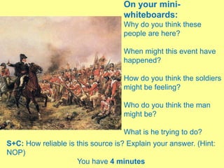 On your mini-
whiteboards:
Why do you think these
people are here?
When might this event have
happened?
How do you think the soldiers
might be feeling?
Who do you think the man
might be?
What is he trying to do?
S+C: How reliable is this source is? Explain your answer. (Hint:
NOP)
You have 4 minutes
 