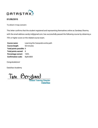 01/08/2015
To whom it may concern:
This letter confirms that the student registered and representing themselves online as Sandeep Sharma,
with the email address sandy.irel@gmail.com, has successfully passed the following course by obtaining a
70% or higher score on the related course exam.
Course name: Learning the Cassandra write path
Course length: 60 minutes
Total points possible: 8
Total points earned: 8
Percentage correct: 100%
Confirmation code: 8qtKnB69
Congratulations!
DataStax Academy
 