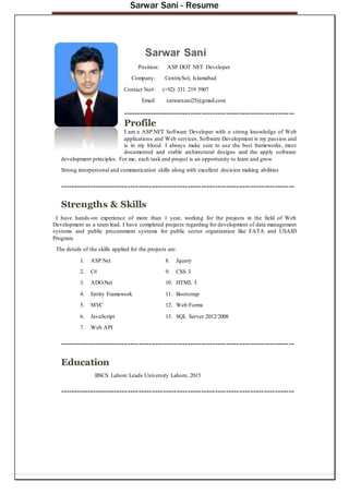 Sarwar Sani - Resume
Sarwar Sani
Position: ASP DOT NET Developer
Company: CentricSol, Islamabad
Contact No#: (+92) 331 219 5907
Email: sarwarsani25@gmail.com
---------------------------------------------------------------
Profile
I am a ASP.NET Software Developer with a strong knowledge of Web
applications and Web services. Software Development is my passion and
is in my blood. I always make sure to use the best frameworks, most
documented and stable architectural designs and the apply software
development principles. For me, each task and project is an opportunity to learn and grow.
Strong interpersonal and communication skills along with excellent decision making abilities
--------------------------------------------------------------------------------------
Strengths & Skills
I have hands-on experience of more than 1 year, working for the projects in the field of Web
Development as a team lead. I have completed projects regarding for development of data management
systems and public procurement systems for public sector organization like FATA and USAID
Program.
The details of the skills applied for the projects are:
1. ASP.Net 8. Jquery
2. C# 9. CSS 3
3. ADO.Net 10. HTML 5
4. Entity Framework 11. Bootstrap
5. MVC 12. Web Forms
6. JavaScript 13. SQL Server 2012/2008
7. Web API
--------------------------------------------------------------------------------------
Education
BSCS Lahore Leads University Lahore, 2015
--------------------------------------------------------------------------------------
 