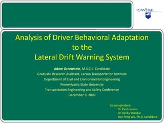 Analysis of Driver Behavioral Adaptation
to the
Lateral Drift Warning System
Adam Greenstein, M.S.C.E. Candidate
Graduate Research Assistant, Larson Transportation Institute
Department of Civil and Environmental Engineering
Pennsylvania State University
Transportation Engineering and Safety Conference
December 9, 2009
Co-conspirators:
Dr. Paul Jovanis
Dr. Venky Shankar
Kun-Feng Wu, Ph.D. Candidate
 