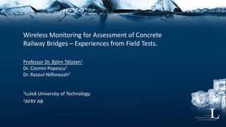 Wireless Monitoring for Assessment of Concrete
Railway Bridges – Experiences from Field Tests.
Professor Dr. Björn Täljsten1
Dr. Cosmin Popescu1
Dr. Rasoul Nilforoush2
1Luleå University of Technology
2AFRY AB
 