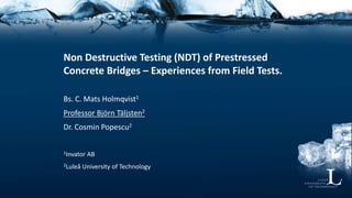 Non Destructive Testing (NDT) of Prestressed
Concrete Bridges – Experiences from Field Tests.
Bs. C. Mats Holmqvist1
Professor Björn Täljsten2
Dr. Cosmin Popescu2
1Invator AB
2Luleå University of Technology
 