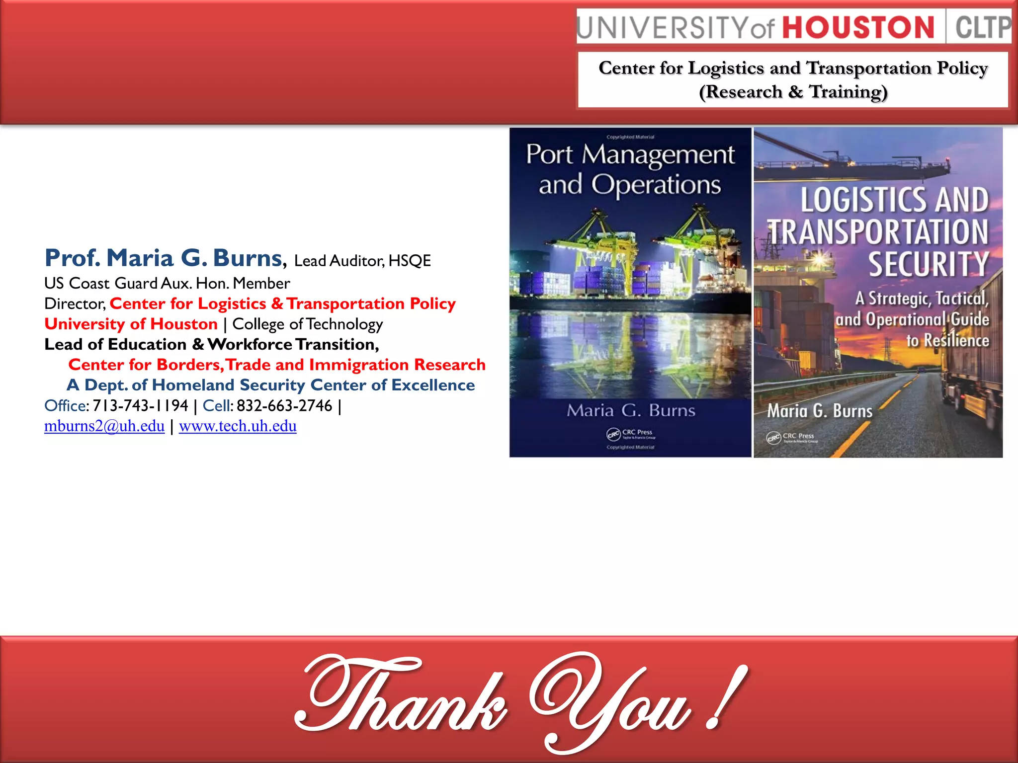 Center for Logistics and Transportation Policy
(Research & Training)
Prof. Maria G. Burns, Lead Auditor, HSQE
US Coast Guard Aux. Hon. Member
Director, Center for Logistics &Transportation Policy
University of Houston | College of Technology
Lead of Education &WorkforceTransition,
Center for Borders,Trade and Immigration Research
A Dept. of Homeland Security Center of Excellence
Office: 713-743-1194 | Cell: 832-663-2746 |
mburns2@uh.edu | www.tech.uh.edu
Thank You !
 