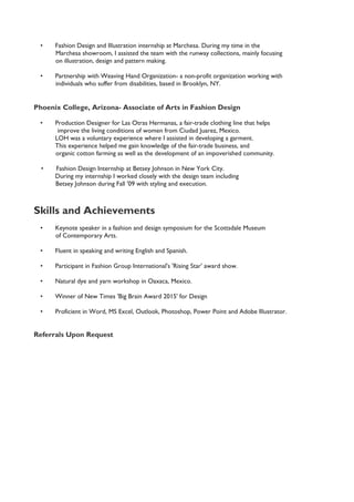 • Fashion Design and Illustration internship at Marchesa. During my time in the
Marchesa showroom, I assisted the team with the runway collections, mainly focusing
on illustration, design and pattern making.
• Partnership with Weaving Hand Organization- a non-profit organization working with
individuals who suffer from disabilities, based in Brooklyn, NY.
Phoenix College, Arizona- Associate of Arts in Fashion Design
• Production Designer for Las Otras Hermanas, a fair-trade clothing line that helps
improve the living conditions of women from Ciudad Juarez, Mexico.
LOH was a voluntary experience where I assisted in developing a garment.
This experience helped me gain knowledge of the fair-trade business, and
organic cotton farming as well as the development of an impoverished community.
• Fashion Design Internship at Betsey Johnson in New York City.
During my internship I worked closely with the design team including
Betsey Johnson during Fall '09 with styling and execution.
Skills and Achievements
• Keynote speaker in a fashion and design symposium for the Scottsdale Museum
of Contemporary Arts.
• Fluent in speaking and writing English and Spanish.
• Participant in Fashion Group International's 'Rising Star' award show.
• Natural dye and yarn workshop in Oaxaca, Mexico.
• Winner of New Times 'Big Brain Award 2015' for Design
• Proficient in Word, MS Excel, Outlook, Photoshop, Power Point and Adobe Illustrator.
Referrals Upon Request
 