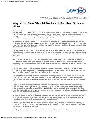 Why Your Firm Should Do Psych Profiles On New Hires - Law360
http://www.law360.com/articles/642272/print?section=legalindustry[4/14/2015 10:02:06 AM]
Portfolio Media. Inc. | 860 Broadway, 6th Floor | New York, NY 10003 | www.law360.com
Phone: +1 646 783 7100 | Fax: +1 646 783 7161 | customerservice@law360.com
Why Your Firm Should Do Psych Profiles On New
Hires
By Gavin Broady
Law360, New York (April 13, 2015, 6:34 PM ET) -- Fewer than an estimated 5 percent of law firms
use the sort of psychological and personality testing relied on by their corporate clients in the
hiring process, but experts say BigLaw should rethink the benefits of pre-employment screening
given how much risk firms take on when bringing in talent.
While there’s no silver bullet for finding lawyers who will bring in big business while seamlessly
integrating into culture, many experts say law firms are shooting themselves in the foot by shying
away from the use of testing regimes they say can offer deeper insights and greater accuracy than
the traditional interview process.
The reluctance of law firms to embrace psychological or personality profiling puts them at odds
with corporate America, according to John Remsen of The Remsen Group, who says an estimated
95 percent of corporate America uses some form of testing, compared with less than 5 percent of
law firms.
“Fortune 500 companies and corporate America have for decades used psychological profiles in
hiring people and placing them at top levels within their organizations,” Remsen says. “These
companies have decided the benefits of profiling far outweigh any lawsuits or liability that may be
incurred.”
Remsen says profiling can give firms important data points — like sorting out introverts from
extroverts or determining which candidates are detail-oriented versus big-picture thinkers — that
can in turn help identify potential rainmakers or firm leaders.
And while the question of liability is obviously a pressing concern to law firms, the risks can be
minimized by drawing a clear line between clinical or cognitive testing and personality-based
profiling metrics, according to psychologist and lawyer Dr. Larry Richard, founder of LawyerBrain
LLC.
Where clinical evaluations are typically geared toward spotting mental illnesses or personality
disorders, which may give rise to discrimination claims, Richard says appropriate methods of
attorney profiling can offer a scientifically validated means of measuring the positive traits that
make for successful lawyers, such as interpersonal communication, emotional intelligence, synthesis
skills and the ability to read people.
“If you’re running a nuke plant or Germanwings airlines, you’re going to need to use clinical tests
to screen out potential problems,” Richard says. “Otherwise, good use of psychological testing
doesn’t concern itself with problems but with competencies.”
Richard says that while the traditional interview process may determine whether an attorney will fit
in at a firm, testing for these competencies is far more likely to determine who will not only mesh
well at the firm, but who will excel.
With legal talent at a premium, that distinction is more important now than ever, he says.
 