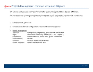 March 4, 2016 | 14
Project development: common sense and diligence
1. Set objectives & gather data
2. Conceptualize alternate configurations: technical & economic appraisal
3. Project development
Technical: Configuration, engineering, procurement, construction
Legal: Structure of contracting entities (LLC, S or C Corp etc…)
Commercial: Contracts for fuel, power, O&M, grants & incentives
Environmental: Permits
Financial: Financial models, equity & debt
Risks & Mitigants: Project Execution Plan (PEP)
We optimize utility services from “plain” O&M to full spectrum Design-Build-Own-Operate & Maintain.
We provide services spanning concept development (FEL1) to post-project (FEL5) Operations & Maintenance.
 