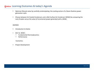 March 4, 2016 | 2
Learning Outcomes & today’s Agenda
• Optimize lifecycle value by carefully contemplating the cooling section of a Steam Rankine power
generation cycle.
• Choose between Air Cooled Condensers and a Wet Surface Air Condenser (WSAC) by comparing the
cost of water versus the value of incremental power generated with a WSAC.
AGENDA
• Introduction to Veolia
• ACC Vs. WSAC :
• Fundamental thermodynamics
• Performance
Economics
• Project Development
 