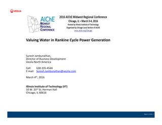 March 4, 2016 | 1
Valuing Water in Rankine Cycle Power Generation
Suresh Jambunathan,
Director of Business Development
Veolia North America
Cell: 630-335-4544
E-mail: Suresh.Jambunathan@veolia.com
March 4th, 2016
Illinois Institute of Technology (IIT)
10 W. 33rd St; Herman Hall
Chicago, IL 60616
 