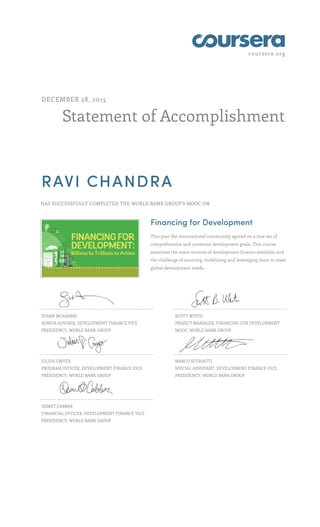 coursera.org
Statement of Accomplishment
DECEMBER 28, 2015
RAVI CHANDRA
HAS SUCCESSFULLY COMPLETED THE WORLD BANK GROUP'S MOOC ON
Financing for Development
This year the international community agreed on a new set of
comprehensive and universal development goals. This course
examines the main sources of development finance available and
the challenge of sourcing, mobilizing and leveraging them to meet
global development needs.
SUSAN MCADAMS,
SENIOR ADVISER, DEVELOPMENT FINANCE VICE
PRESIDENCY, WORLD BANK GROUP
SCOTT WHITE
PROJECT MANAGER, FINANCING FOR DEVELOPMENT
MOOC, WORLD BANK GROUP
JULIUS GWYER
PROGRAM OFFICER, DEVELOPMENT FINANCE VICE
PRESIDENCY, WORLD BANK GROUP
MARCO SCURIATTI
SPECIAL ASSISTANT, DEVELOPMENT FINANCE VICE
PRESIDENCY, WORLD BANK GROUP
DEMET CABBAR
FINANCIAL OFFICER, DEVELOPMENT FINANCE VICE
PRESIDENCY, WORLD BANK GROUP
 