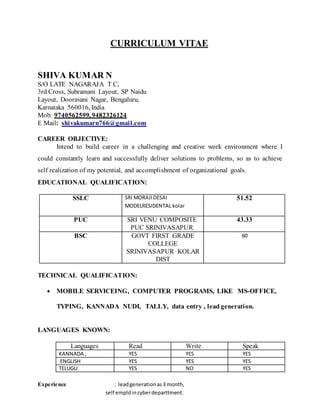 CURRICULUM VITAE
SHIVA KUMAR N
S/O LATE NAGARAJA T C,
3rd Cross, Subramani Layout, SP Naidu
Layout, Dooravani Nagar, Bengaluru,
Karnataka 560016, India
Mob: 9740562599, 9482326124
E Mail: shivakumarn766@gmail.com
CAREER OBJECTIVE:
Intend to build career in a challenging and creative work environment where I
could constantly learn and successfully deliver solutions to problems, so as to achieve
self realization of my potential, and accomplishment of organizational goals.
EDUCATIONAL QUALIFICATION:
SSLC SRI MORAJI DESAI
MODELRESIDENTAL kolar
51.52
PUC SRI VENU COMPOSITE
PUC SRINIVASAPUR
43.33
BSC GOVT FIRST GRADE
COLLEGE
SRINIVASAPUR KOLAR
DIST
60
TECHNICAL QUALIFICATION:
 MOBILE SERVICEING, COMPUTER PROGRAMS, LIKE MS-OFFICE,
TYPING, KANNADA NUDI, TALLY, data entry , lead generation.
LANGUAGES KNOWN:
Languages Read Write Speak
KANNADA , YES YES YES
ENGLISH YES YES YES
TELUGU YES NO YES
Experience : leadgenerationas3 month,
self empldincyberdeparttment.
 