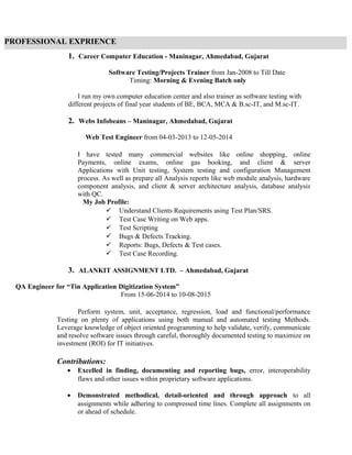 1. Career Computer Education - Maninagar, Ahmedabad, Gujarat
Software Testing/Projects Trainer from Jan-2008 to Till Date
Timing: Morning & Evening Batch only
I run my own computer education center and also trainer as software testing with
different projects of final year students of BE, BCA, MCA & B.sc-IT, and M.sc-IT.
2. Webs Infobeans – Maninagar, Ahmedabad, Gujarat
Web Test Engineer from 04-03-2013 to 12-05-2014
I have tested many commercial websites like online shopping, online
Payments, online exams, online gas booking, and client & server
Applications with Unit testing, System testing and configuration Management
process. As well as prepare all Analysis reports like web module analysis, hardware
component analysis, and client & server architecture analysis, database analysis
with QC.
My Job Profile:
 Understand Clients Requirements using Test Plan/SRS.
 Test Case Writing on Web apps.
 Test Scripting
 Bugs & Defects Tracking.
 Reports: Bugs, Defects & Test cases.
 Test Case Recording.
3. ALANKIT ASSIGNMENT LTD. – Ahmedabad, Gujarat
QA Engineer for “Tin Application Digitization System”
From 15-06-2014 to 10-08-2015
Perform system, unit, acceptance, regression, load and functional/performance
Testing on plenty of applications using both manual and automated testing Methods.
Leverage knowledge of object oriented programming to help validate, verify, communicate
and resolve software issues through careful, thoroughly documented testing to maximize on
investment (ROI) for IT initiatives.
Contributions:
• Excelled in finding, documenting and reporting bugs, error, interoperability
flaws and other issues within proprietary software applications.
• Demonstrated methodical, detail-oriented and through approach to all
assignments while adhering to compressed time lines. Complete all assignments on
or ahead of schedule.
PROFESSIONAL EXPRIENCE
 