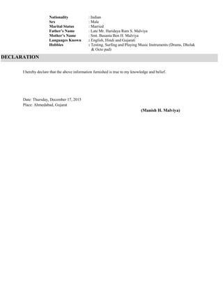 Nationality : Indian
Sex : Male
Marital Status : Married
Father’s Name : Late Mr. Haridaya Ram S. Malviya
Mother’s Name : Smt. Basanta Ben H. Malviya
Languages Known : English, Hindi and Gujarati
Hobbies : Testing, Surfing and Playing Music Instruments (Drums, Dholak
& Octo pad)
I hereby declare that the above information furnished is true to my knowledge and belief.
Date: Thursday, December 17, 2015
Place: Ahmedabad, Gujarat
(Manish H. Malviya)
DECLARATION
 