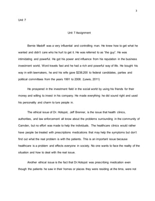 3
Unit 7
Unit 7 Assignment
Bernie Madoff was a very influential and controlling man. He knew how to get what he
wanted and didn’t care who he hurt to get it. He was referred to as “the guy”. He was
intimidating and powerful. He got his power and influence from his reputation in the business
investment world. Word travels fast and he had a rich and powerful way of life. He bought his
way in with lawmakers, he and his wife gave $238,200 to federal candidates, parties and
political committees from the years 1991 to 2008. (Lewis, 2011)
He prospered in the investment field in the social world by using his friends for their
money and willing to invest in his company. He made everything he did sound right and used
his personality and charm to lure people in.
The ethical issue of Dr. Hotspot, Jeff Brenner, is the issue that health clinics,
authorities, and law enforcement all know about the problems surrounding in the community of
Camden, but no effort was made to help the individuals. The healthcare clinics would rather
have people be treated with prescriptions medications that may help the symptoms but don’t
find out what the real problem is with the patients. This is an important issue because
healthcare is a problem and effects everyone in society. No one wants to face the reality of the
situation and how to deal with the real issue.
Another ethical issue is the fact that Dr.Hotspot was prescribing medication even
though the patients he saw in their homes or places they were residing at the time, were not
 