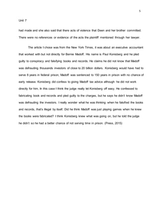 5
Unit 7
had made and she also said that there acts of violence that Deen and her brother committed.
There were no references or evidence of the acts the plaintiff mentioned through her lawyer.
The article I chose was from the New York Times, it was about an executive accountant
that worked with but not directly for Bernie Madoff. His name is Paul Konisberg and he pled
guilty to conspiracy and falsifying books and records. He claims he did not know that Madoff
was defrauding thousands investors of close to 20 billion dollars. Konisberg would have had to
serve 8 years in federal prison, Madoff was sentenced to 150 years in prison with no chance of
early release. Konisberg did confess to giving Madoff tax advice although he did not work
directly for him. In this case I think the judge really let Konisberg off easy. He confessed to
fabricating book and records and pled guilty to the charges, but he says he didn’t know Madoff
was defrauding the investors. I really wonder what he was thinking when he falsified the books
and records, that’s illegal by itself. Did he think Madoff was just playing games when he knew
the books were fabricated? I think Konisberg knew what was going on, but he told the judge
he didn’t so he had a better chance of not serving time in prison. (Press, 2015)
 