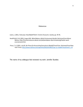 6
References
Lewis,L.(2011, February).HowMadoff Did It: Victims'Accounts. Society,pp.70-76.
Heathfield,S.M. (2015, August30). WhatMakesa Work EnvironmentHostile.RetrievedfromAbout
Money:http://humanresources.about.com/od/workplace-discrimination/g/hostile-work-
environment.htm
Press,T. A.(2015, July9). No Prison forAccounting Executivein Madoff Fraud Case.RetrievedfromNew
York Times:http://www.nytimes.com/aponline/2015/07/09/us/ap-us-madoff-fraud.html?_r=0
The name of my colleague that reviewed my work: Jennifer Buckles
 