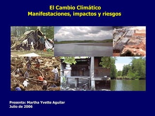 El Cambio Climático Manifestaciones, impactos y riesgos   Presenta: Martha Yvette Aguilar Julio de 2006   