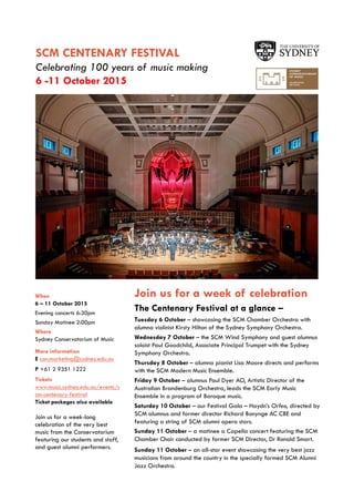 SCM CENTENARY FESTIVAL
Celebrating 100 years of music making
6 -11 October 2015
When
6 – 11 October 2015
Evening concerts 6:30pm
Sunday Matinee 2:00pm
Where
Sydney Conservatorium of Music
More information
E con.marketing@sydney.edu.au
P +61 2 9351 1222
Tickets
www.music.sydney.edu.au/events/s
cm-centenary-festival
Ticket packages also available
Join us for a week-long
celebration of the very best
music from the Conservatorium
featuring our students and staff,
and guest alumni performers.
Join us for a week of celebration
The Centenary Festival at a glance –
Tuesday 6 October – showcasing the SCM Chamber Orchestra with
alumna violinist Kirsty Hilton of the Sydney Symphony Orchestra.
Wednesday 7 October – the SCM Wind Symphony and guest alumnus
soloist Paul Goodchild, Associate Principal Trumpet with the Sydney
Symphony Orchestra.
Thursday 8 October – alumna pianist Lisa Moore directs and performs
with the SCM Modern Music Ensemble.
Friday 9 October – alumnus Paul Dyer AO, Artistic Director of the
Australian Brandenburg Orchestra, leads the SCM Early Music
Ensemble in a program of Baroque music.
Saturday 10 October – our Festival Gala – Haydn’s Orfeo, directed by
SCM alumnus and former director Richard Bonynge AC CBE and
featuring a string of SCM alumni opera stars.
Sunday 11 October – a matinee a Capella concert featuring the SCM
Chamber Choir conducted by former SCM Director, Dr Ronald Smart.
Sunday 11 October – an all-star event showcasing the very best jazz
musicians from around the country in the specially formed SCM Alumni
Jazz Orchestra.
Photo: Clive Barda
 