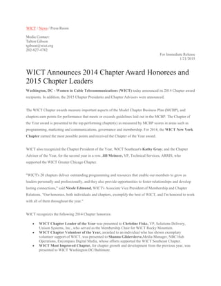 WICT / News / Press Room
Media Contact:
Talton Gibson
tgibson@wict.org
202-827-4782
For Immediate Release
1/21/2015
WICT Announces 2014 Chapter Award Honorees and
2015 Chapter Leaders
Washington, DC - Women in Cable Telecommunications (WICT) today announced its 2014 Chapter award
recipients. In addition, the 2015 Chapter Presidents and Chapter Advisors were announced.
The WICT Chapter awards measure important aspects of the Model Chapter Business Plan (MCBP), and
chapters earn points for performance that meets or exceeds guidelines laid out in the MCBP. The Chapter of
the Year award is presented to the top performing chapter(s) as measured by MCBP scores in areas such as
programming, marketing and communications, governance and membership. For 2014, the WICT New York
Chapter earned the most possible points and received the Chapter of the Year award.
WICT also recognized the Chapter President of the Year, WICT Southeast's Kathy Gray; and the Chapter
Advisor of the Year, for the second year in a row, Jill Meinzer, VP, Technical Services, ARRIS, who
supported the WICT Greater Chicago Chapter.
"WICT's 20 chapters deliver outstanding programming and resources that enable our members to grow as
leaders personally and professionally, and they also provide opportunities to foster relationships and develop
lasting connections," said Nicole Edmund, WICT's Associate Vice President of Membership and Chapter
Relations. "Our honorees, both individuals and chapters, exemplify the best of WICT, and I'm honored to work
with all of them throughout the year."
WICT recognizes the following 2014 Chapter honorees:
 WICT Chapter Leader of the Year was presented to Christine Fiske, VP, Solutions Delivery,
Unison Systems, Inc., who served as the Membership Chair for WICT Rocky Mountain.
 WICT Chapter Volunteer of the Year, awarded to an individual who has shown exemplary
volunteer support of WICT, was presented to Shanna Gildersleeve,Media Manager, NBC Hub
Operations, Encompass Digital Media, whose efforts supported the WICT Southeast Chapter.
 WICT Most Improved Chapter, for chapter growth and development from the previous year, was
presented to WICT Washington DC/Baltimore.
 