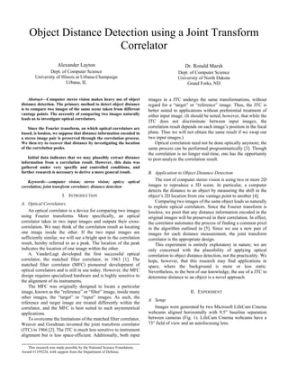 Object Distance Detection using a Joint Transform
Correlator
Alexander Layton
Dept. of Computer Science
University of Illinois at Urbana-Champaign
Urbana, IL
Dr. Ronald Marsh
Dept. of Computer Science
University of North Dakota
Grand Forks, ND
Abstract—Computer stereo vision makes heavy use of object
distance detection. The primary method to detect object distance
is to compare two images of the same scene taken from different
vantage points. The necessity of comparing two images naturally
leads us to investigate optical correlators.
Since the Fourier transform, on which optical correlators are
based, is lossless, we suppose that distance information encoded in
a stereo image pair is preserved through the correlation process.
We then try to recover that distance by investigating the location
of the correlation peaks.
Initial data indicates that we may plausibly extract distance
information from a correlation result. However, this data was
gathered under very specific and controlled conditions, and
further research is necessary to derive a more general result.
Keywords—computer vision; stereo vision; optics; optical
correlation; joint transform correlator; distance detection
I. INTRODUCTION
A. Optical Correlators
An optical correlator is a device for comparing two images
using Fourier transforms. More specifically, an optical
correlator takes in two input images and outputs their cross-
correlation. We may think of the correlation result as locating
one image inside the other. If the two input images are
sufficiently similar, we will see a bright spot in the correlation
result, hereby referred to as a peak. The location of the peak
indicates the location of one image within the other.
A. VanderLugt developed the first successful optical
correlator, the matched filter correlator, in 1963 [1]. The
matched filter correlator (MFC) pioneered development of
optical correlators and is still in use today. However, the MFC
design requires specialized hardware and is highly sensitive to
the alignment of its instruments.
The MFC was originally designed to locate a particular
image, known as the “reference” or “filter” image, inside many
other images, the “target” or “input” images. As such, the
reference and target image are treated differently within the
correlator, and the MFC is best suited to such asymmetrical
applications.
To overcome the limitations of the matched filter correlator,
Weaver and Goodman invented the joint transform correlator
(JTC) in 1966 [2]. The JTC is much less sensitive to instrument
alignment but is less space-efficient. Additionally, both input
images in a JTC undergo the same transformations, without
regard for a “target” or “reference” image. Thus, the JTC is
better suited to applications without preferential treatment of
either input image. (It should be noted, however, that while the
JTC does not discriminate between input images, the
correlation result depends on each image’s position in the focal
plane. Thus we will not obtain the same result if we swap our
two input images.)
Optical correlation need not be done optically anymore; the
same process can be performed programmatically [3]. Though
the correlation is no longer real-time, one has the opportunity
to post-analyze the correlation result.
B. Application to Object Distance Detection
The root of computer stereo vision is using two or more 2D
images to reproduce a 3D scene. In particular, a computer
detects the distance to an object by measuring the shift in the
object’s 2D location from one vantage point to another [4].
Comparing two images of the same object leads us naturally
to explore optical correlators. Since the Fourier transform is
lossless, we posit that any distance information encoded in the
original images will be preserved in their correlation. In effect,
the correlator automates the process of finding a common pixel
in the algorithm outlined in [5]. Since we use a new pair of
images for each distance measurement, the joint transform
correlator is the appropriate design.
This experiment is entirely exploratory in nature; we are
only concerned with the plausibility of applying optical
correlation to object distance detection, not the practicality. We
hope, however, that this research may find applications in
space, where the background is more or less static.
Nevertheless, to the best of our knowledge, the use of a JTC to
determine distance to an object is a novel approach.
II. EXPERIMENT
A. Setup
Images were generated by two Microsoft LifeCam Cinema
webcams aligned horizontally with 9.5” baseline separation
between cameras (Fig. 1). LifeCam Cinema webcams have a
73° field of view and an autofocusing lens.
This research was made possible by the National Science Foundation,
Award #1359224, with support from the Department of Defense.
 