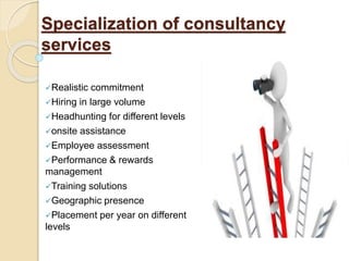 Specialization of consultancy
services
Realistic commitment
Hiring in large volume
Headhunting for different levels
onsite assistance
Employee assessment
Performance & rewards
management
Training solutions
Geographic presence
Placement per year on different
levels
 