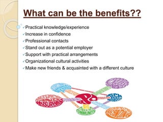 What can be the benefits??
Practical knowledge/experience
Increase in confidence
Professional contacts
Stand out as a potential employer
Support with practical arrangements
Organizational cultural activities
Make new friends & acquainted with a different culture
 