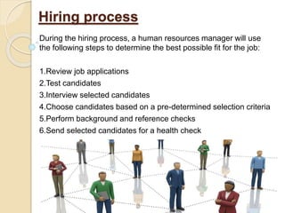 Hiring process
During the hiring process, a human resources manager will use
the following steps to determine the best possible fit for the job:
1.Review job applications
2.Test candidates
3.Interview selected candidates
4.Choose candidates based on a pre-determined selection criteria
5.Perform background and reference checks
6.Send selected candidates for a health check
 