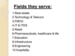 Fields they serve:
1.Real estate
2.Technology & Telecom
3.FMCG
4.IT & ITES
5.Retail
6.Pharmaceuticals, healthcare & life
7.Education
8.Infrastructure
9.Engineering
10.hospitality
 