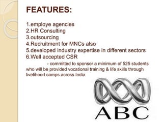 FEATURES:
1.employe agencies
2.HR Consulting
3.outsourcing
4.Recruitment for MNCs also
5.developed industry expertise in different sectors
6.Well accepted CSR
- committed to sponsor a minimum of 525 students
who will be provided vocational training & life skills through
livelihood camps across India
 