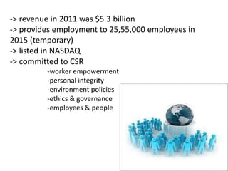 -> revenue in 2011 was $5.3 billion
-> provides employment to 25,55,000 employees in
2015 (temporary)
-> listed in NASDAQ
-> committed to CSR
-worker empowerment
-personal integrity
-environment policies
-ethics & governance
-employees & people
 