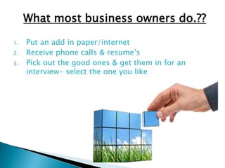 What most business owners do.??
1. Put an add in paper/internet
2. Receive phone calls & resume’s
3. Pick out the good ones & get them in for an
interview- select the one you like
 