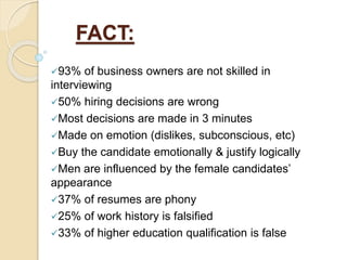 FACT:
93% of business owners are not skilled in
interviewing
50% hiring decisions are wrong
Most decisions are made in 3 minutes
Made on emotion (dislikes, subconscious, etc)
Buy the candidate emotionally & justify logically
Men are influenced by the female candidates’
appearance
37% of resumes are phony
25% of work history is falsified
33% of higher education qualification is false
 