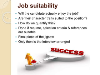 Job suitability
 Will the candidate actually enjoy the job?
 Are their character traits suited to the position?
 How do we quantify this?
 Done if resume, selection criteria & references
are suitable
 Final piece of the jigsaw
 Only then is the interview arranged
 