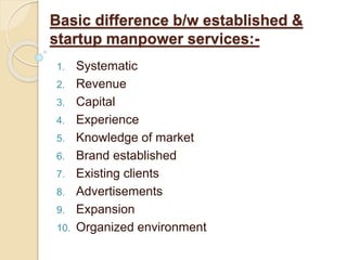 Basic difference b/w established &
startup manpower services:-
1. Systematic
2. Revenue
3. Capital
4. Experience
5. Knowledge of market
6. Brand established
7. Existing clients
8. Advertisements
9. Expansion
10. Organized environment
 