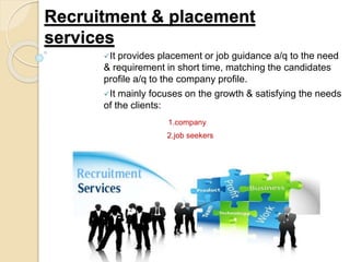 Recruitment & placement
services
It provides placement or job guidance a/q to the need
& requirement in short time, matching the candidates
profile a/q to the company profile.
It mainly focuses on the growth & satisfying the needs
of the clients:
1.company
2.job seekers
 