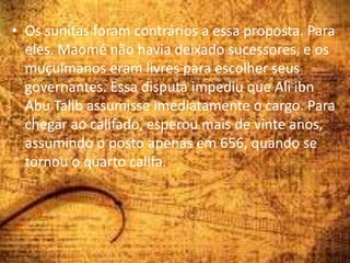 • Os sunitas foram contrários a essa proposta. Para
eles. Maomé não havia deixado sucessores, e os
muçulmanos eram livres para escolher seus
governantes. Essa disputa impediu que Ali ibn
Abu Talib assumisse imediatamente o cargo. Para
chegar ao califado, esperou mais de vinte anos,
assumindo o posto apenas em 656, quando se
tornou o quarto califa.
 