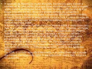 • A sucessão de Maomé foi muito discutida. Era preciso, para manter a
unidade da fé, uma califia único que fosse reconhecido por todo o mundo
árabe. Depois de violentas lutas, Abu Bakr foi eleito califa no ano de 632.
Desde este ano até 661, decorre o grande período de conquista e
estabelecimento do domínio árabe. Convertida definitivamente a Arábia,
a Guerra Santa estende-se pela Caldeia, Iraque e Síria.A crítica situação do
califado, abalado por terríveis sacudidelas políticas, contrastava com a
notável expansão árabe.
A dinastia dos Omíadas fundou o imenso império árabe e conquistou para
esta raça o prestígio de que sempre gozou no Mundo. Moaviah, ao chegar
ao califado, introduziu mudanças profundas na organização do império
árabe. A capital foi transferida para Damasco e declarou o califado
hereditário. O seu governo durou de 661 a 680, ficando célebre pela
prosperidade e paz que soube dar ao povo. O império dos Omíadas
abarcava desde as Índias até às Gálias. Em 750 a dinastia Omíada foi
destronada pelos Abássidas.Os reinados dos Abássidas emancipam
províncias do califado; e criam dinastias novas, como as dos Aglábidas
(800).
Em 1258, o califado abássida é derrotado, e os califas ficam sob a alçada
dos sultões mamelucos do Egito. A sua autoridade nunca mais voltaria a
ser a mesma.
 