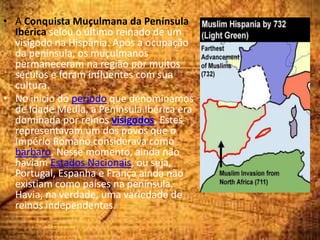• A Conquista Muçulmana da Península
Ibérica selou o último reinado de um
visigodo na Hispânia. Após a ocupação
da península, os muçulmanos
permaneceram na região por muitos
séculos e foram influentes com sua
cultura.
• No início do período que denominamos
de Idade Média, a Península Ibérica era
dominada por reinos visigodos. Estes
representavam um dos povos que o
Império Romano considerava como
bárbaro. Nesse momento, ainda não
haviam Estados Nacionais, ou seja,
Portugal, Espanha e França ainda não
existiam como países na península.
Havia, na verdade, uma variedade de
reinos independentes.
 