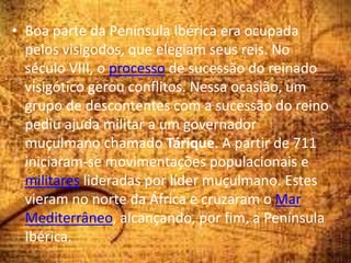 • Boa parte da Península Ibérica era ocupada
pelos visigodos, que elegiam seus reis. No
século VIII, o processo de sucessão do reinado
visigótico gerou conflitos. Nessa ocasião, um
grupo de descontentes com a sucessão do reino
pediu ajuda militar a um governador
muçulmano chamado Tárique. A partir de 711
iniciaram-se movimentações populacionais e
militares lideradas por líder muçulmano. Estes
vieram no norte da África e cruzaram o Mar
Mediterrâneo, alcançando, por fim, a Península
Ibérica.
 