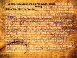 • A Conquista Muçulmana da Península Ibérica ocorreu com a
vitória sobre o rei visigodo Rodrigo, a qual determinou o fim do
Reino Visigótico de Toledo. Os muçulmanos se estabeleceram
então na península e, progressivamente, foram ampliando suas
conquistas territoriais. Em consequência do domínio territorial
e militar, veio também a influência cultural.
• A região da Península Ibérica se consolidou como uma região
muito adepta ao cristianismo. A invasão dos mouros fez
misturar povos com culturas distintas, gerando uma sociedade
muito heterogênea. Árabes, berberes, muçulmanos,
moçárabes, cristão arabizados e judeus passaram a conviver na
região. Dentre todos eles, os moçárabes eram maioria na
população da Península Ibérica, desfrutavam de liberdade de
culto e leis próprias. Entretanto deviam o pagamento de
imposto pessoal de captação e imposto predial sobre o
rendimento das terras. Os moçárabes eram os indivíduos que já
habitavam a região e mantiveram a sua religião com a invasão
dos mouros, mas adotaram as formas de relacionamento
externo usadas pelos muçulmanos.
 