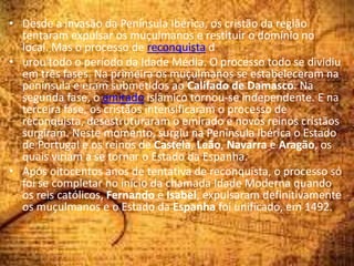 • Desde a invasão da Península Ibérica, os cristão da região
tentaram expulsar os muçulmanos e restituir o domínio no
local. Mas o processo de reconquista d
• urou todo o período da Idade Média. O processo todo se dividiu
em três fases. Na primeira os muçulmanos se estabeleceram na
península e eram submetidos ao Califado de Damasco. Na
segunda fase, o emirado islâmico tornou-se independente. E na
terceira fase, os cristãos intensificaram o processo de
reconquista, desestruturaram o emirado e novos reinos cristãos
surgiram. Neste momento, surgiu na Península Ibérica o Estado
de Portugal e os reinos de Castela, Leão, Navarra e Aragão, os
quais viriam a se tornar o Estado da Espanha.
• Após oitocentos anos de tentativa de reconquista, o processo só
foi se completar no início da chamada Idade Moderna quando
os reis católicos, Fernando e Isabel, expulsaram definitivamente
os muçulmanos e o Estado da Espanha foi unificado, em 1492.
 