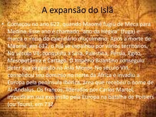 A expansão do Islã
• Começou no ano 622, quando Maomé fugiu de Meca para
Medina. Esse ano é chamado "ano da Hégira" (fuga) e
marca o início do calendário muçulmano. Após a morte de
Maomé, em 632, o Islã se espalhou por vários territórios.
No século VII, conquista a Síria, Palestina, Pérsia, Egito,
Mesopotâmia e Cartago. O Império Bizantino conseguiu
deter sua expansão na Ásia Menor. No século VIII,
consolidou seu domínio no norte da África e invadiu a
Europa pela península Ibérica, área que recebeu o nome de
Al-Andalus. Os francos, liderados por Carlos Martel,
impediram sua expansão pela Europa na batalha de Poitiers
(ou Tours), em 732
 