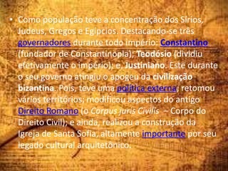 • Como população teve a concentração dos Sírios,
Judeus, Gregos e Egípcios. Destacando-se três
governadores durante todo império: Constantino
(fundador de Constantinopla); Teodósio (dividiu
efetivamente o império); e, Justiniano. Este durante
o seu governo atingiu o apogeu da civilização
bizantina. Pois, teve uma política externa; retomou
vários territórios; modificou aspectos do antigo
Direito Romano (o Corpus juris Civilis – Corpo do
Direito Civil); e ainda, realizou a construção da
Igreja de Santa Sofia, altamente importante por seu
legado cultural arquitetônico.
 