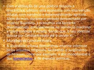 • Com a utilização de uma política déspota e
teocêntrica, utilizou uma economia com intervenção
estatal, com comércio e desenvolvimento agrícola.
Além do mais, durante o período denominado por
Império Bizantino, a economia era bastante
movimentada, principalmente no comércio marítimo
e sob o controle o estado. Sendo que, o seu controle
deu-se por Constantinopla até o século XI.
• Muralhas de Constantinopla
• A sociedade urbana demonstrou enorme interesse
pelos assuntos religiosos, facilitando o surgimento
de heresias, como por exemplo, a dos monofisistas e
dos iconoclastas, e de disputas políticas.
 