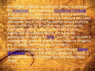 • No âmbito religioso, as heresias deram-se através
do arianismo que negaram a Santíssima Trindade;
além do caso do arianismo, teve ainda, a questão
monofisista, esta nega a natureza humana de Cristo,
afirmando que Cristo tinha apenas natureza divina
(o monofisismo foi difundido nas províncias do
Império Bizantino e acabou identificada com
aspirações de independência por parte da
população do Egito e da Síria); por fim, no tocante à
iconoclastia, ocorre a grande destruição de imagens
e a proibição das mesmas nos templos.
• Durante o período que ficou conhecido por Cisma
do Oriente, ocorre a divisão da Igreja do Oriente, a
igreja divide-se em Católica Romana e Ortodoxa
Grega.
 