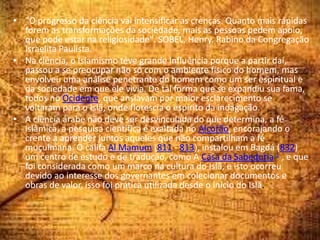 • "O progresso da ciência vai intensificar as crenças. Quanto mais rápidas
forem as transformações da sociedade, mais as pessoas pedem apoio,
que pode estar na religiosidade". SOBEL, Henry. Rabino da Congregação
Israelita Paulista.
• Na ciência, o Islamismo teve grande influência porque a partir daí,
passou a se preocupar não só com o ambiente físico do homem, mas
envolveu uma análise penetrante do homem como um ser espiritual e
da sociedade em que ele vivia. De tal forma que se expandiu sua fama,
todos no Ocidente, que ansiavam por maior esclarecimento se
voltaram para o Islã, onde florescia o espírito da indagação.
• A ciência árabe não deve ser desvinculada do que determina, a fé
islâmica, a pesquisa científica é exaltada no Alcorão, encorajando o
crente a aprender juntos aqueles que não compartilham a fé
muçulmana. O califa Al Mamum (811 - 813), instalou em Bagdá (832)
um centro de estudo e de tradução, como A Casa da Sabedoria 1 , e que
foi considerada como um marco na cultura do Islã, e isto ocorreu
devido ao interesse dos governantes em colecionar documentos e
obras de valor, isso foi prática utilizada desde o início do Islã.
 