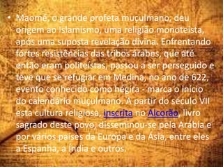 • Maomé, o grande profeta muçulmano, deu
origem ao Islamismo, uma religião monoteísta,
após uma suposta revelação divina. Enfrentando
fortes resistências das tribos árabes, que até
então eram politeístas, passou a ser perseguido e
teve que se refugiar em Medina, no ano de 622,
evento conhecido como hégira - marca o início
do calendário muçulmano. A partir do século VII
esta cultura religiosa, inscrita no Alcorão, livro
sagrado deste povo, disseminou-se pela Arábia e
por vários países da Europa e da Ásia, entre eles
a Espanha, a Índia e outros.
 