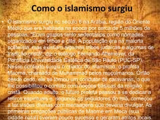 Como o islamismo surgiu
• O islamismo surgiu no século 6 na Arábia, região do Oriente
Médio que era habitada na época por cerca de 5 milhões de
pessoas. "Eram grupos tanto sedentários como nômades,
organizados em tribos e clãs. A população era na maioria
politeísta, mas existiam algumas tribos judaicas e algumas de
tradição cristã", diz o teólogo Fernando Altemeyer, da
Pontifícia Universidade Católica de São Paulo (PUC-SP).
Nesse contexto surgiu o criador do islamismo, o profeta
Maomé, chamado de Muhammad pelos muçulmanos. Órfão
desde cedo, ele se tornou um condutor de caravanas, o que
lhe possibilitou o contato com noções básicas da religião
cristã. Quando adulto, o futuro profeta passou a se dedicar a
retiros espirituais e, segundo os seguidores do Islã, começou
a ter visões divinas com mensagens que deveria divulgar. As
primeiras pregações públicas de Maomé em Meca (sua
cidade natal) tiveram pouco sucesso e geraram atritos locais.
 